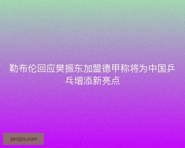 勒布伦回应樊振东加盟德甲称将为中国乒乓增添新亮点
