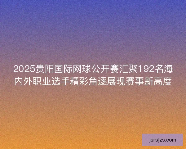 2025贵阳国际网球公开赛汇聚192名海内外职业选手精彩角逐展现赛事新高度
