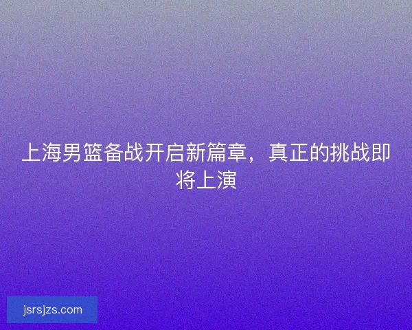 上海男篮备战开启新篇章，真正的挑战即将上演