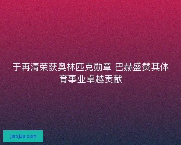 于再清荣获奥林匹克勋章 巴赫盛赞其体育事业卓越贡献