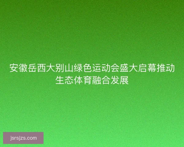 安徽岳西大别山绿色运动会盛大启幕推动生态体育融合发展