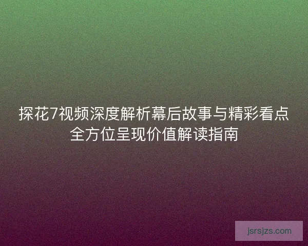 探花7视频深度解析幕后故事与精彩看点全方位呈现价值解读指南