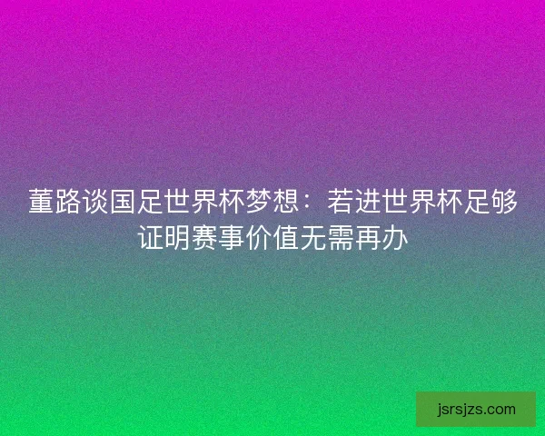 董路谈国足世界杯梦想：若进世界杯足够证明赛事价值无需再办