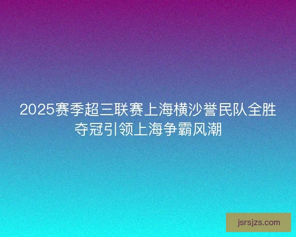 2025赛季超三联赛上海横沙誉民队全胜夺冠引领上海争霸风潮