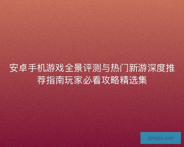 安卓手机游戏全景评测与热门新游深度推荐指南玩家必看攻略精选集