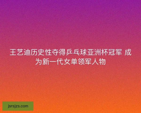 王艺迪历史性夺得乒乓球亚洲杯冠军 成为新一代女单领军人物