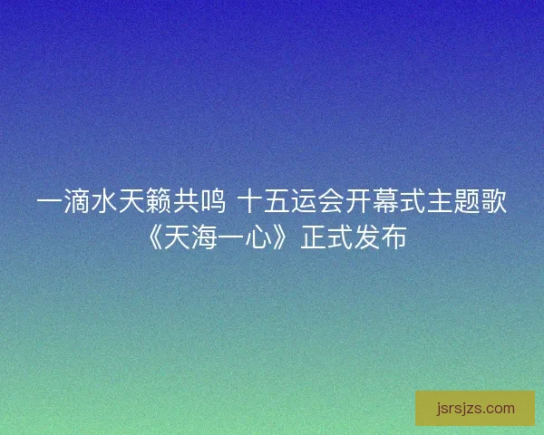 一滴水天籁共鸣 十五运会开幕式主题歌《天海一心》正式发布