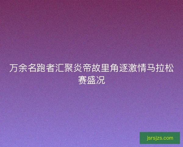 万余名跑者汇聚炎帝故里角逐激情马拉松赛盛况