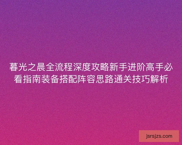暮光之晨全流程深度攻略新手进阶高手必看指南装备搭配阵容思路通关技巧解析