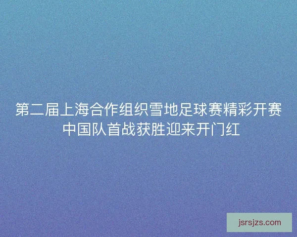 第二届上海合作组织雪地足球赛精彩开赛 中国队首战获胜迎来开门红