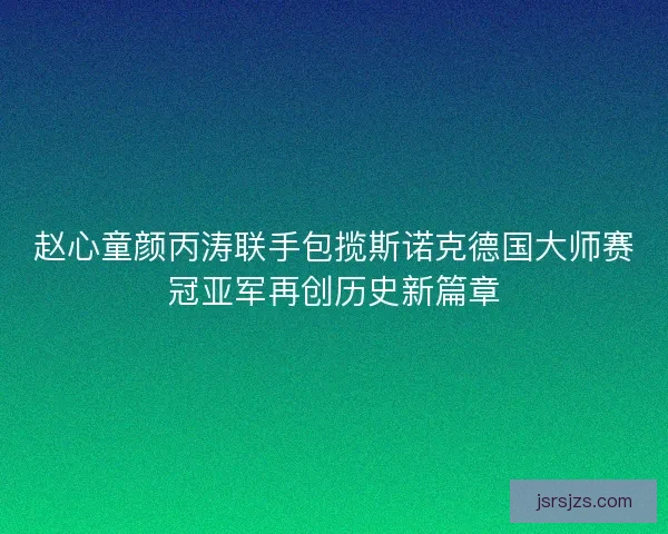 赵心童颜丙涛联手包揽斯诺克德国大师赛冠亚军再创历史新篇章