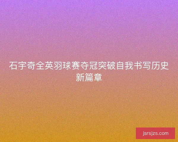 石宇奇全英羽球赛夺冠突破自我书写历史新篇章