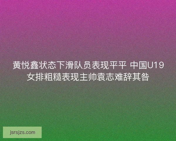 黄悦鑫状态下滑队员表现平平 中国U19女排粗糙表现主帅袁志难辞其咎