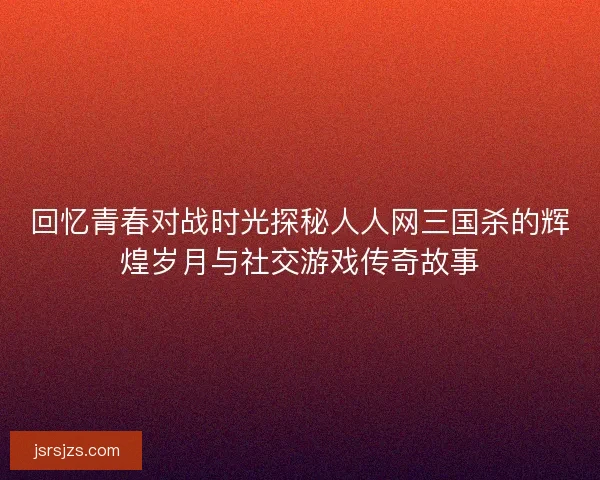 回忆青春对战时光探秘人人网三国杀的辉煌岁月与社交游戏传奇故事