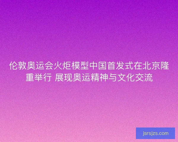 伦敦奥运会火炬模型中国首发式在北京隆重举行 展现奥运精神与文化交流