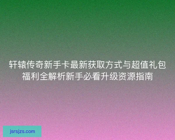轩辕传奇新手卡最新获取方式与超值礼包福利全解析新手必看升级资源指南